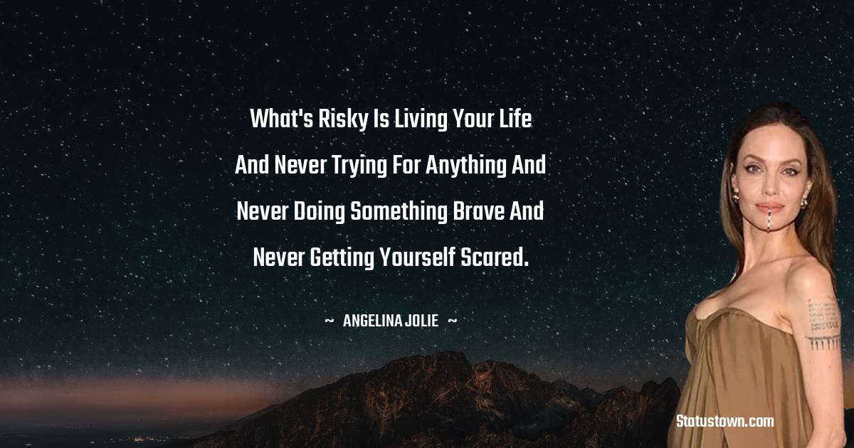 Angelina Jolie Quotes - What's risky is living your life and never trying for anything and never doing something brave and never getting yourself scared.