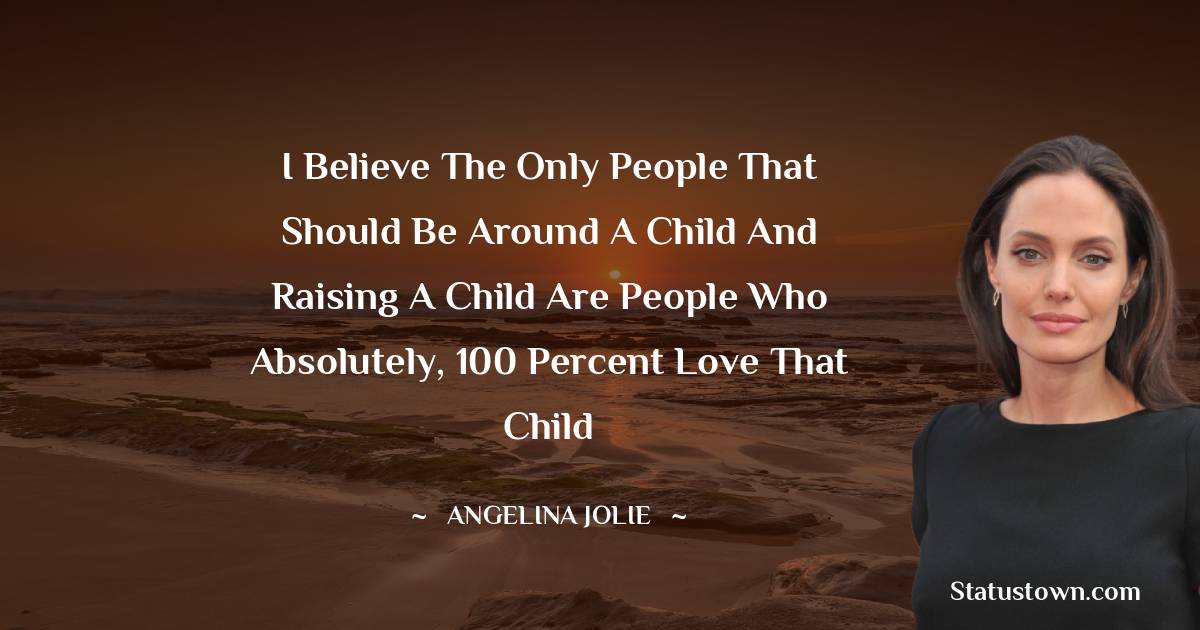 Angelina Jolie Quotes - I believe the only people that should be around a child and raising a child are people who absolutely, 100 percent love that child
