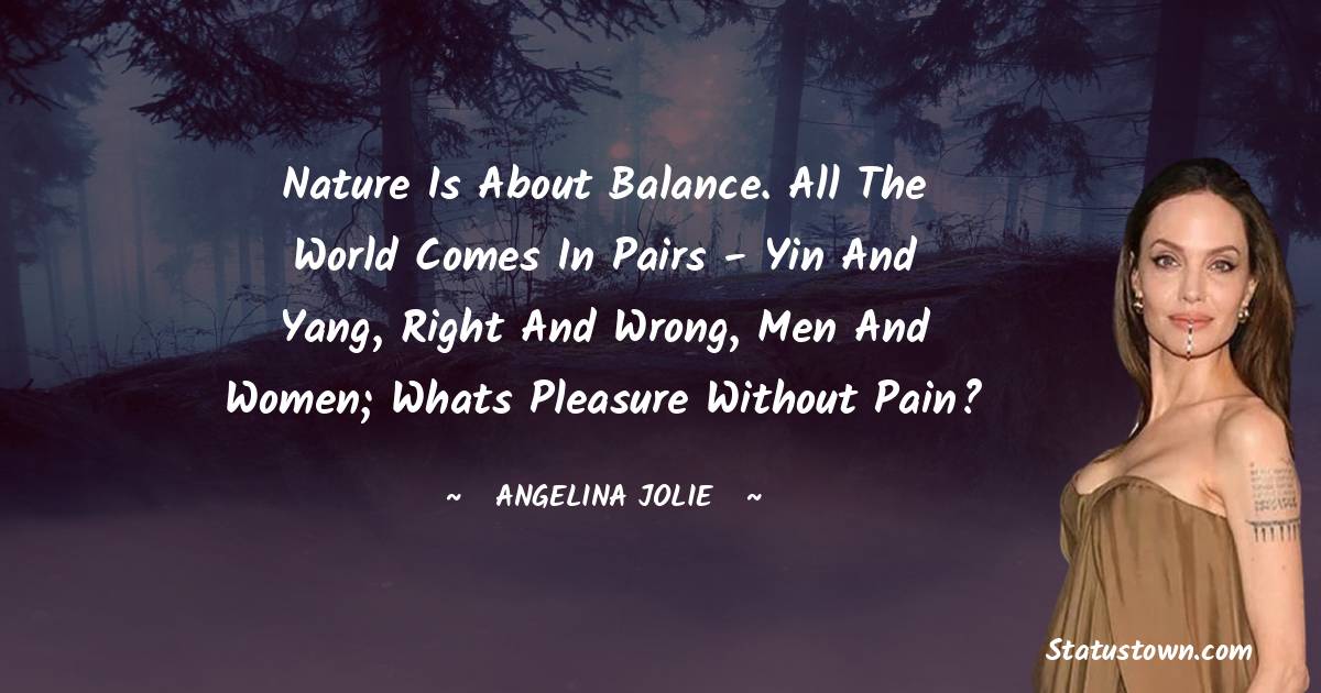 Nature is about balance. All the world comes in pairs - Yin and Yang, right and wrong, men and women; whats pleasure without pain?