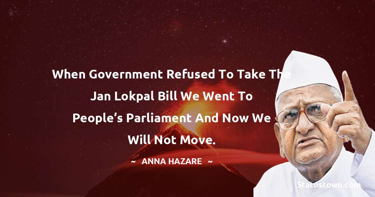 Anna Hazare Quotes - When government refused to take the Jan Lokpal Bill we went to people’s Parliament and now we will not move.