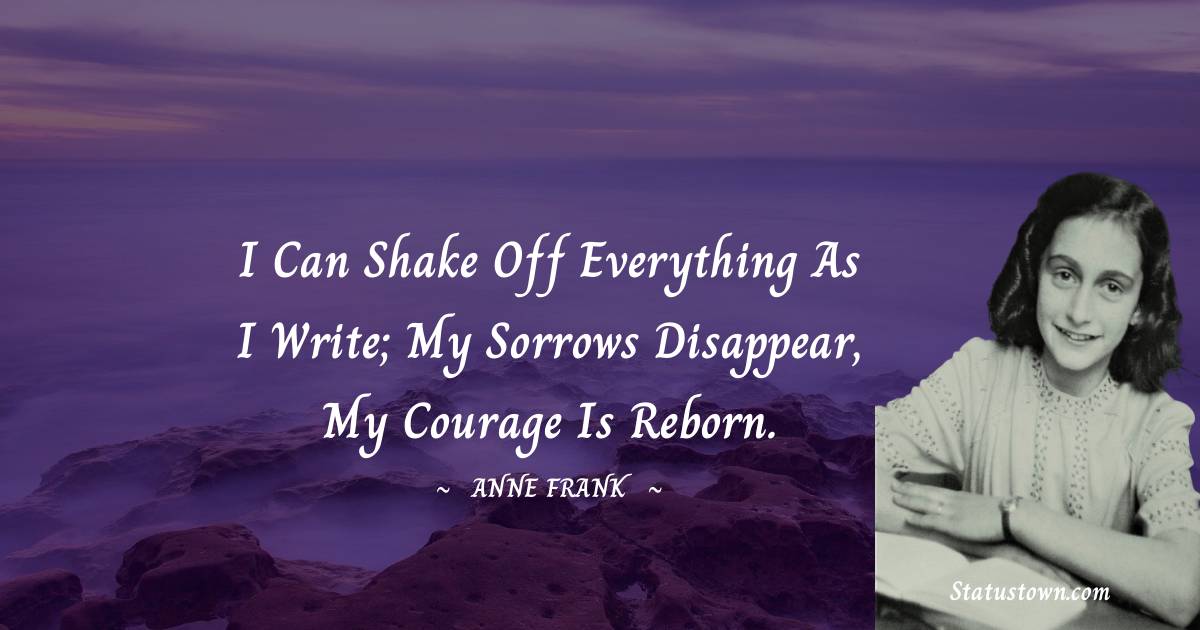 Anne Frank Quotes - I can shake off everything as I write; my sorrows disappear, my courage is reborn.