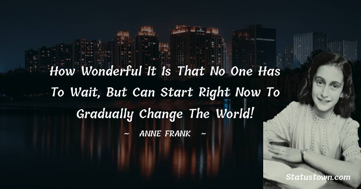 How wonderful it is that no one has to wait, but can start right now to gradually change the world!