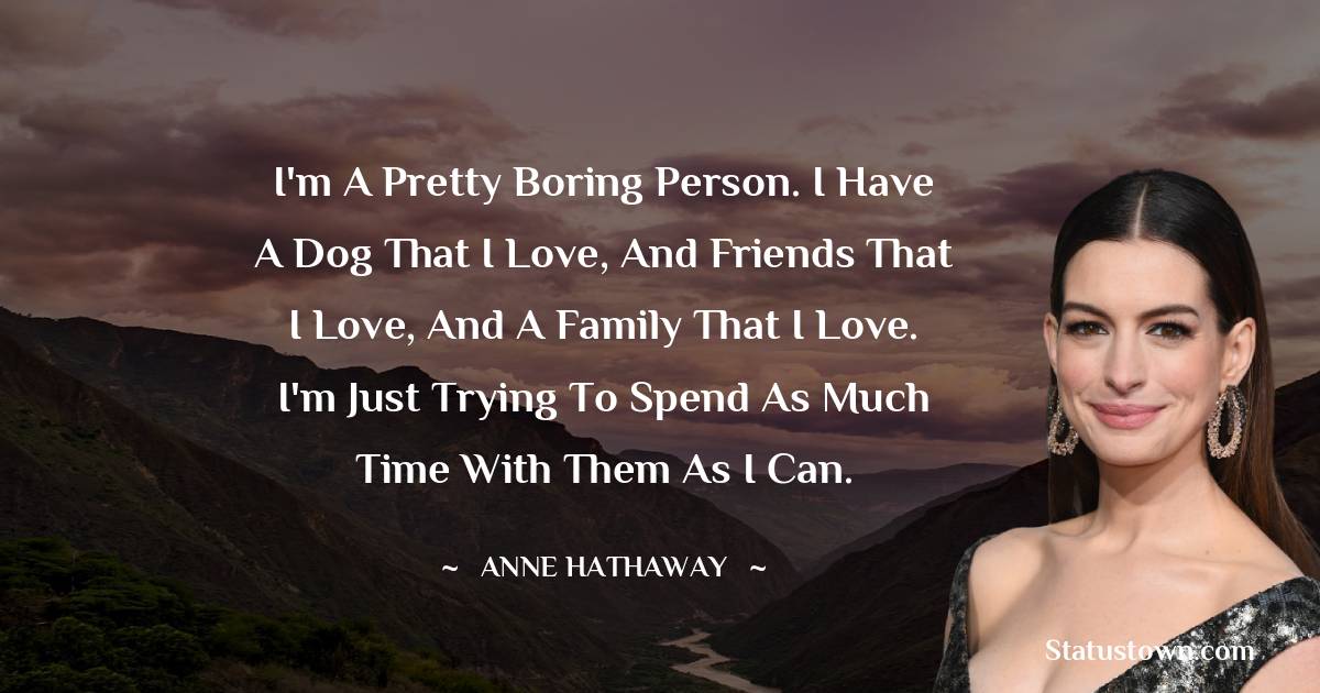 Anne Hathaway Quotes - I'm a pretty boring person. I have a dog that I love, and friends that I love, and a family that I love. I'm just trying to spend as much time with them as I can.