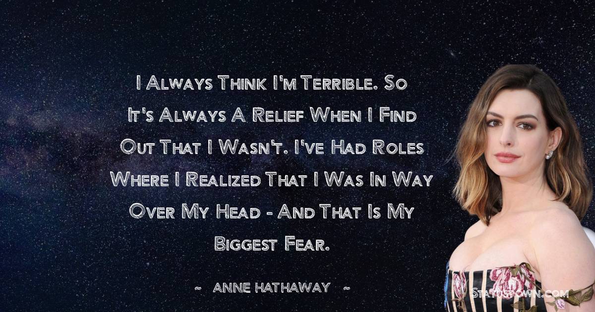 I always think I'm terrible. So it's always a relief when I find out that I wasn't. I've had roles where I realized that I was in way over my head - and that is my biggest fear.