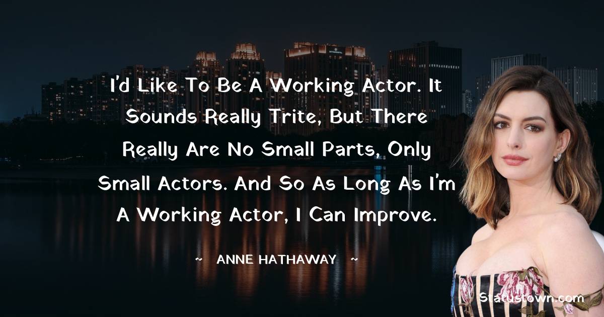 Anne Hathaway Quotes - I'd like to be a working actor. It sounds really trite, but there really are no small parts, only small actors. And so as long as I'm a working actor, I can improve.