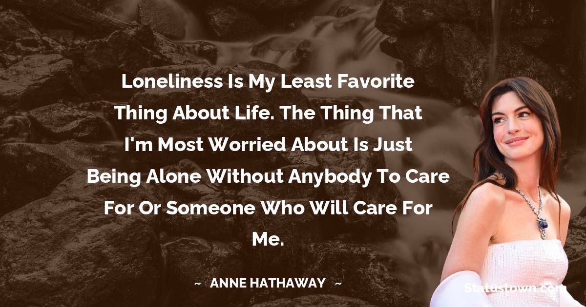 Anne Hathaway Quotes - Loneliness is my least favorite thing about life. The thing that I'm most worried about is just being alone without anybody to care for or someone who will care for me.