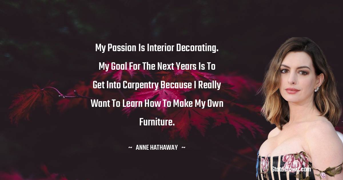 Anne Hathaway Quotes - My passion is interior decorating. My goal for the next years is to get into carpentry because I really want to learn how to make my own furniture.