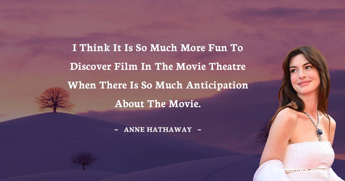 Anne Hathaway Quotes - I think it is so much more fun to discover film in the movie theatre when there is so much anticipation about the movie.