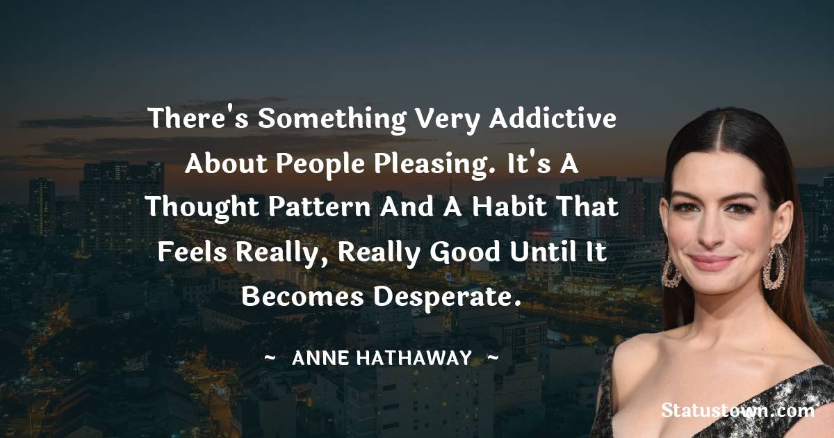 Anne Hathaway Quotes - There's something very addictive about people pleasing. It's a thought pattern and a habit that feels really, really good until it becomes desperate.