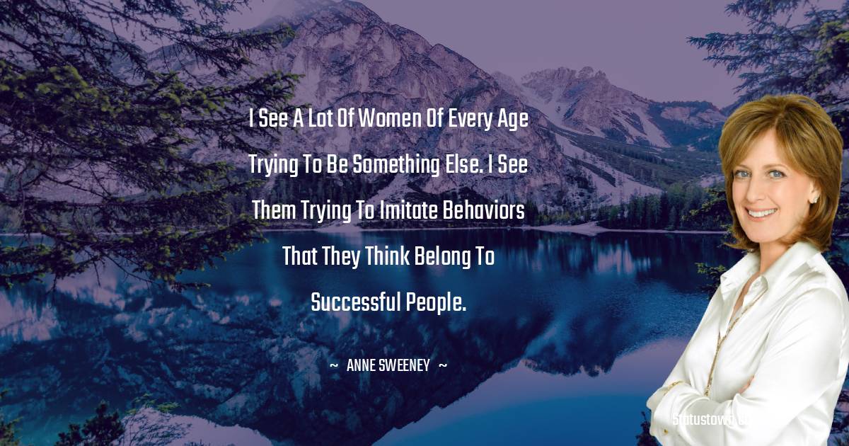 Anne Sweeney Quotes - I see a lot of women of every age trying to be something else. I see them trying to imitate behaviors that they think belong to successful people.