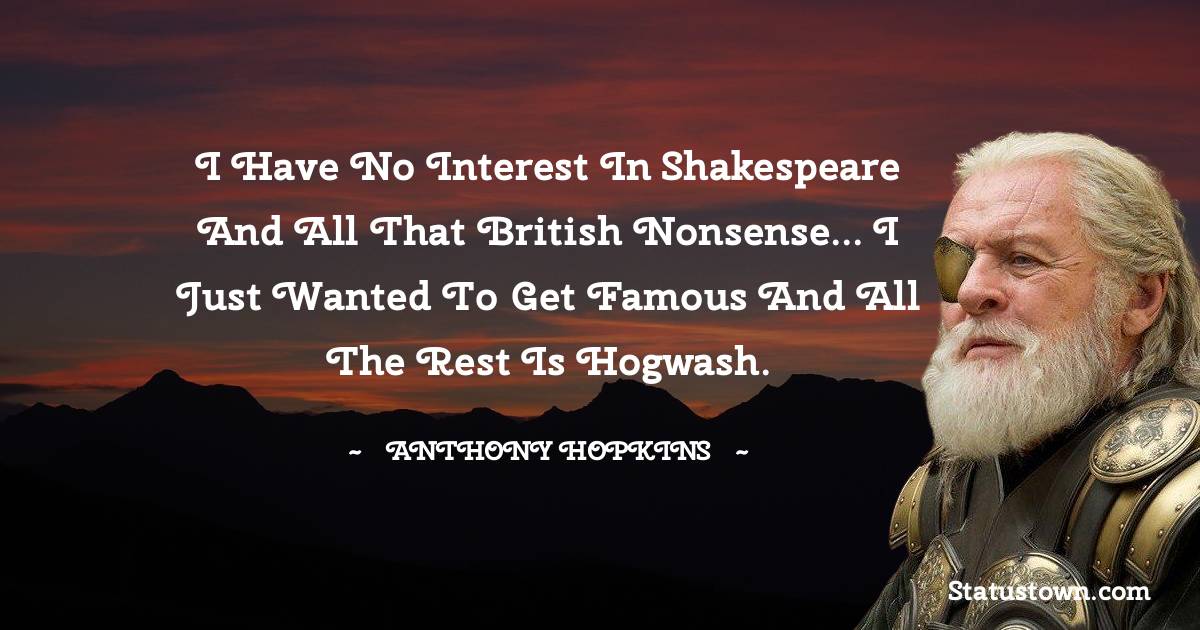 I have no interest in Shakespeare and all that British nonsense... I just wanted to get famous and all the rest is hogwash. - Anthony Hopkins quotes