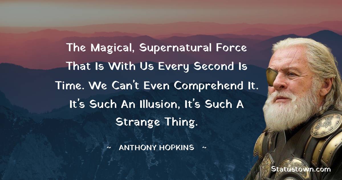 The magical, supernatural force that is with us every second is time. We can't even comprehend it. It's such an illusion, it's such a strange thing. - Anthony Hopkins quotes
