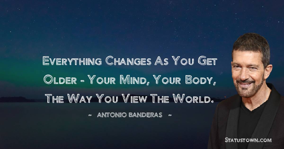 Everything changes as you get older - your mind, your body, the way you view the world. - Antonio Banderas quotes