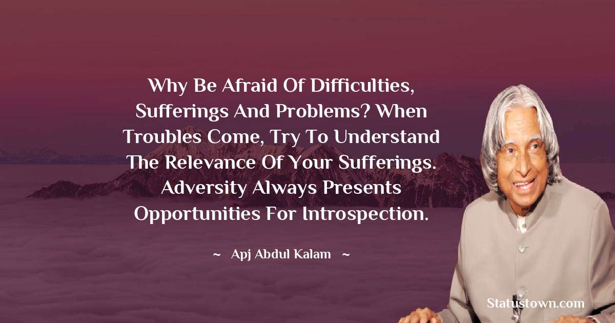 A P J Abdul Kalam Quotes - why be afraid of difficulties, sufferings and problems? When troubles come, try to understand the relevance of your sufferings. Adversity always presents opportunities for introspection.