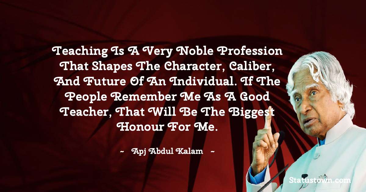 A P J Abdul Kalam Quotes - Teaching is a very noble profession that shapes the character, caliber, and future of an individual. If the people remember me as a good teacher, that will be the biggest honour for me.