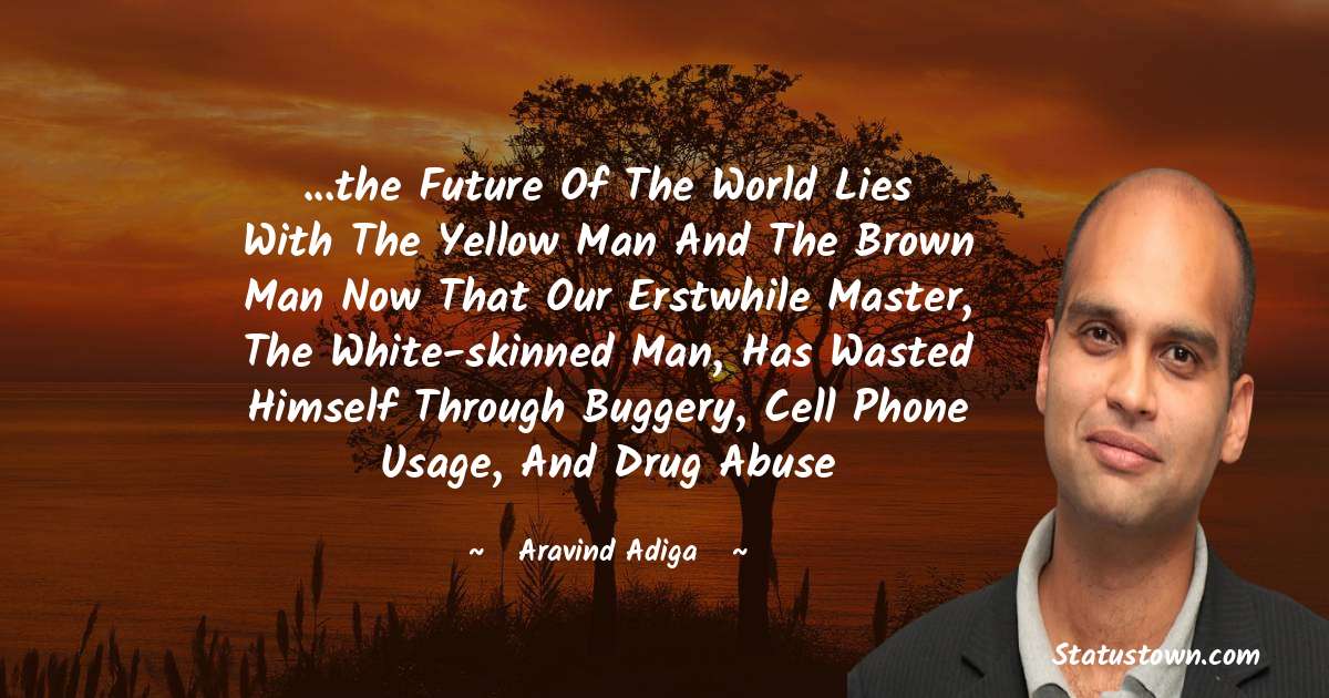 Aravind Adiga Quotes - ...the future of the world lies with the yellow man and the brown man now that our erstwhile master, the white-skinned man, has wasted himself through buggery, cell phone usage, and drug abuse