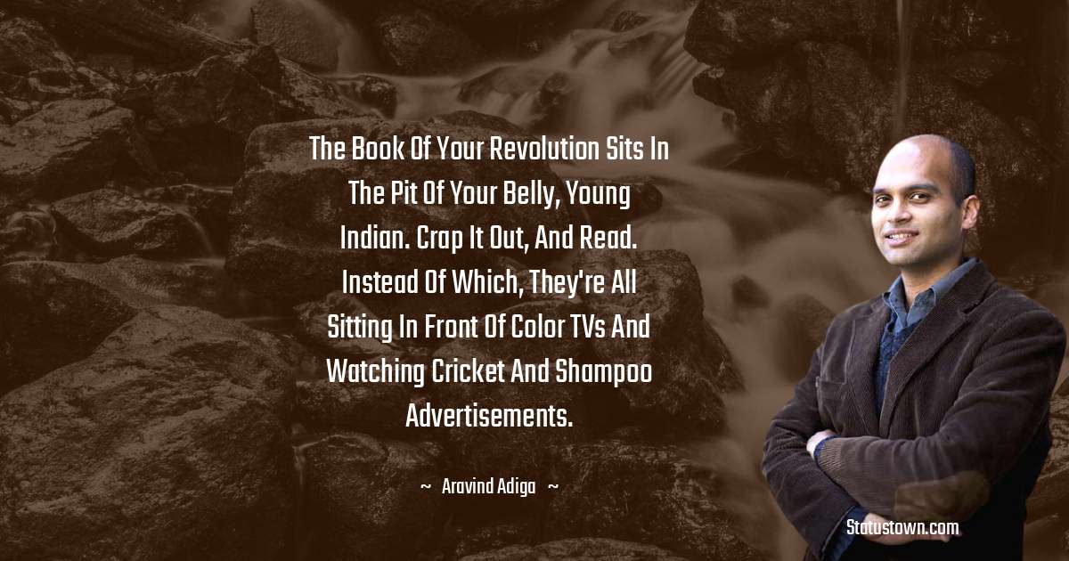 Aravind Adiga Quotes - The book of your revolution sits in the pit of your belly, young Indian. Crap it out, and read. Instead of which, they're all sitting in front of color TVs and watching cricket and shampoo advertisements.