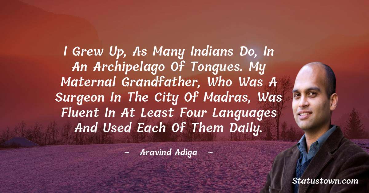 Aravind Adiga Quotes - I grew up, as many Indians do, in an archipelago of tongues. My maternal grandfather, who was a surgeon in the city of Madras, was fluent in at least four languages and used each of them daily.