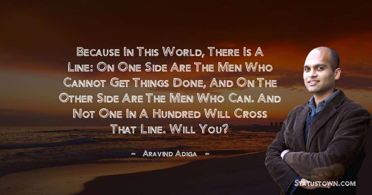 Aravind Adiga Quotes - Because in this world, there is a line: on one side are the men who cannot get things done, and on the other side are the men who can. And not one in a hundred will cross that line. Will you?