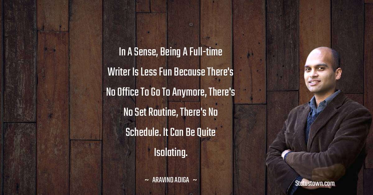 In a sense, being a full-time writer is less fun because there's no office to go to anymore, there's no set routine, there's no schedule. It can be quite isolating. - Aravind Adiga quotes