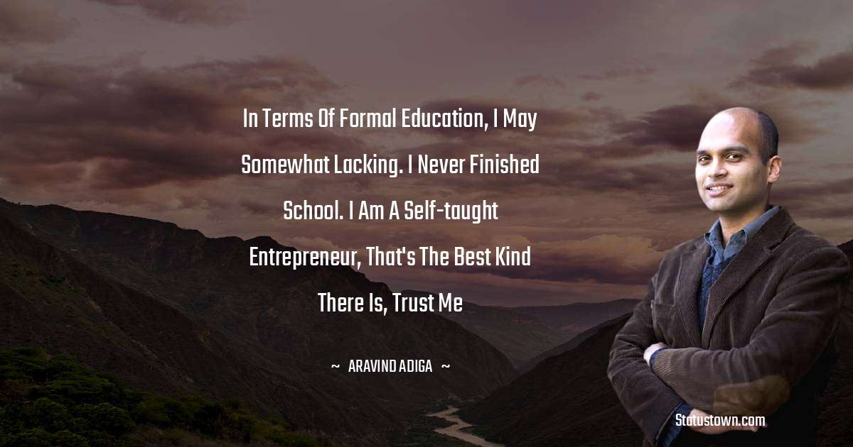 Aravind Adiga Quotes - In terms of formal education, I may somewhat lacking. I never finished school. I am a self-taught entrepreneur, that's the best kind there is, trust me