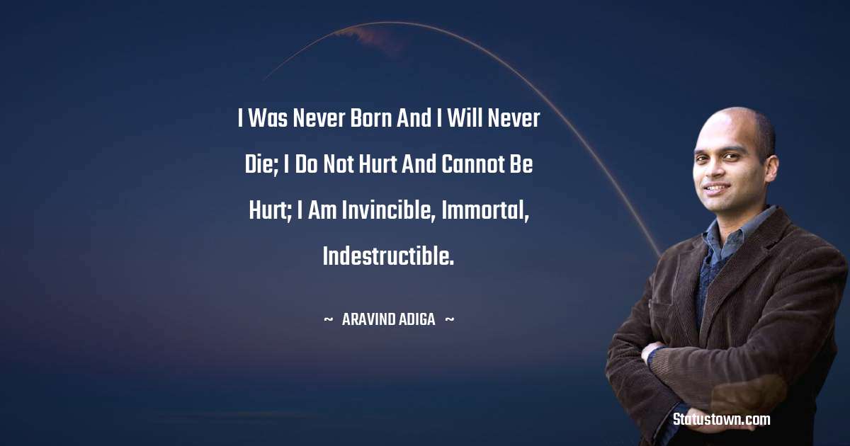 Aravind Adiga Quotes - I was never born and I will never die; I do not hurt and cannot be hurt; I am invincible, immortal, indestructible.