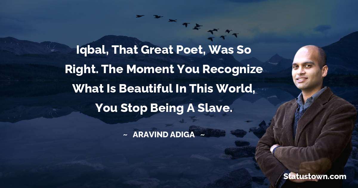 Aravind Adiga Quotes - Iqbal, that great poet, was so right. The moment you recognize what is beautiful in this world, you stop being a slave.