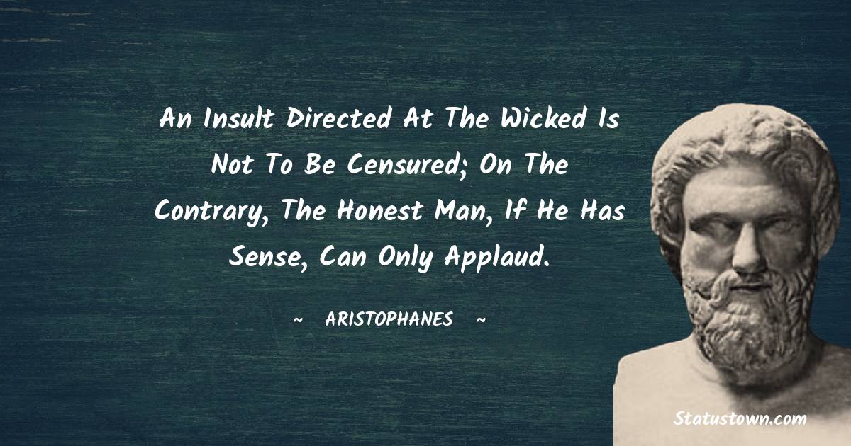 An insult directed at the wicked is not to be censured; on the contrary, the honest man, if he has sense, can only applaud. - Aristophanes quotes