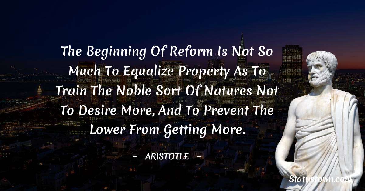 The beginning of reform is not so much to equalize property as to train the noble sort of natures not to desire more, and to prevent the lower from getting more.