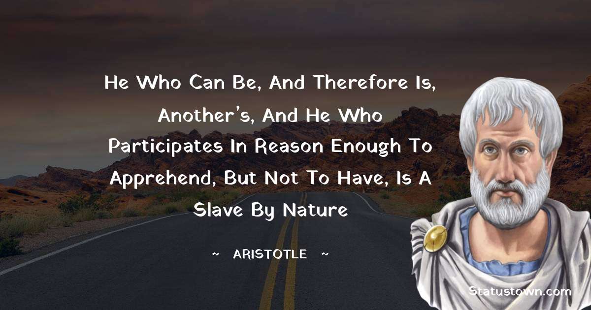 Aristotle 
 Quotes - He who can be, and therefore is, another’s, and he who participates in reason enough to apprehend, but not to have, is a slave by nature