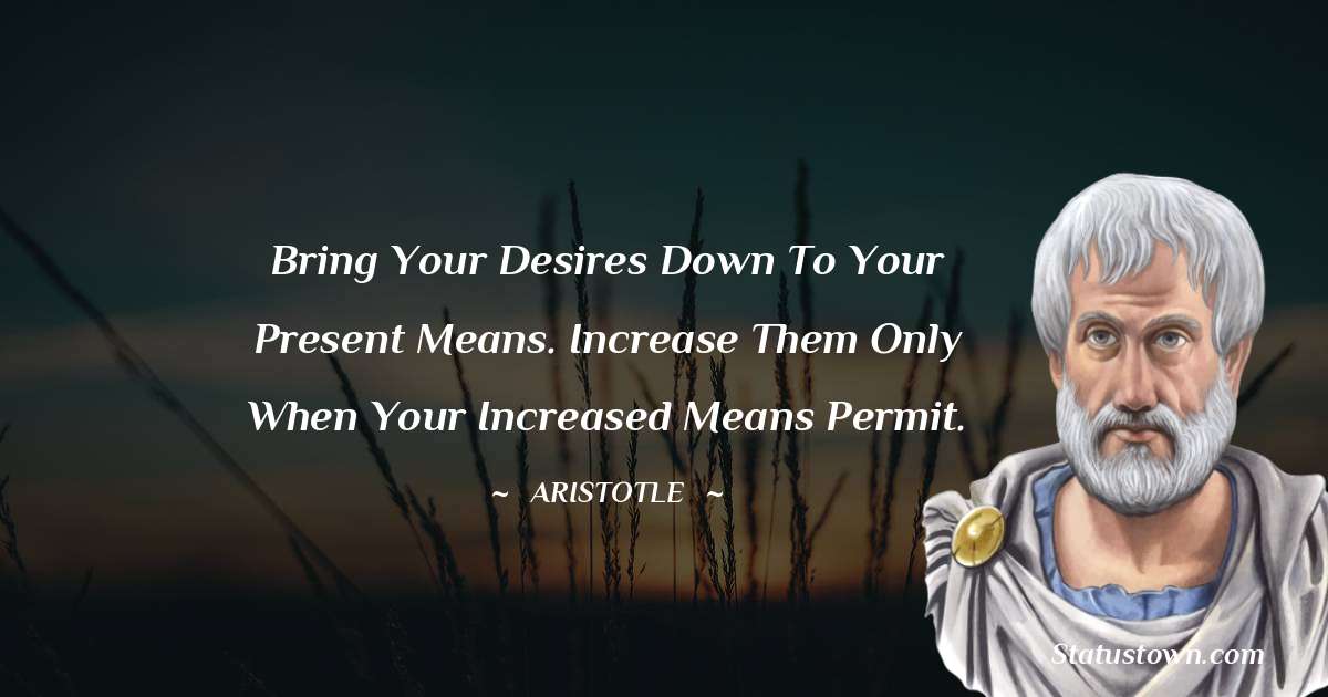 Aristotle 
 Quotes - Bring your desires down to your present means. Increase them only when your increased means permit.