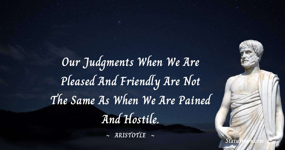 Aristotle 
 Quotes - Our judgments when we are pleased and friendly are not the same as when we are pained and hostile.
