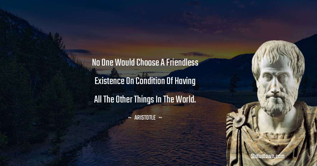 Aristotle 
 Quotes - No one would choose a friendless existence on condition of having all the other things in the world.