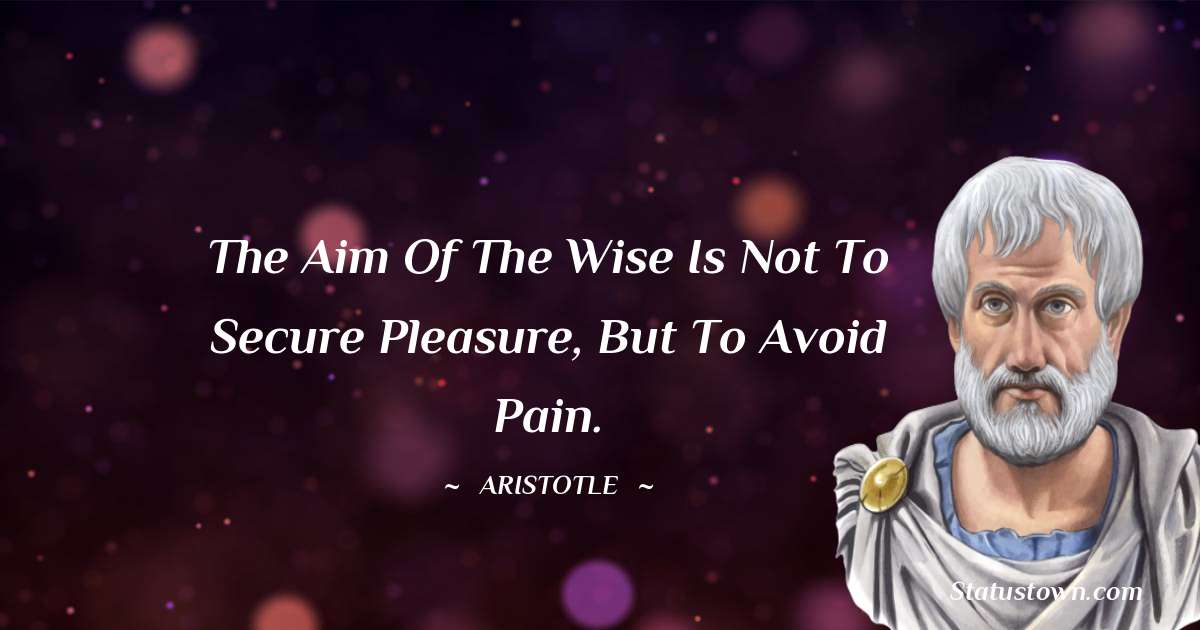 Aristotle 
 Quotes - The aim of the wise is not to secure pleasure, but to avoid pain.