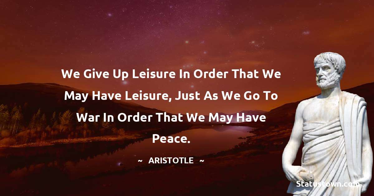 Aristotle 
 Quotes - We give up leisure in order that we may have leisure, just as we go to war in order that we may have peace.