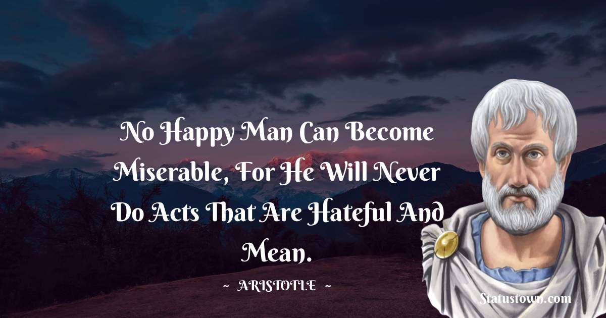 Aristotle 
 Quotes - No happy man can become miserable, for he will never do acts that are hateful and mean.