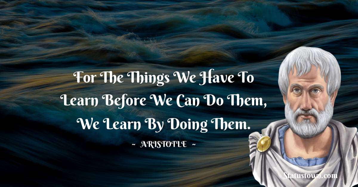 Aristotle 
 Quotes - For the things we have to learn before we can do them, we learn by doing them.