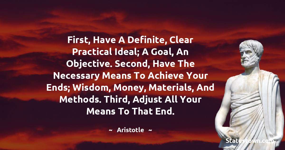 First, have a definite, clear practical ideal; a goal, an objective. Second, have the necessary means to achieve your ends; wisdom, money, materials, and methods. Third, adjust all your means to that end. - Aristotle
quotes