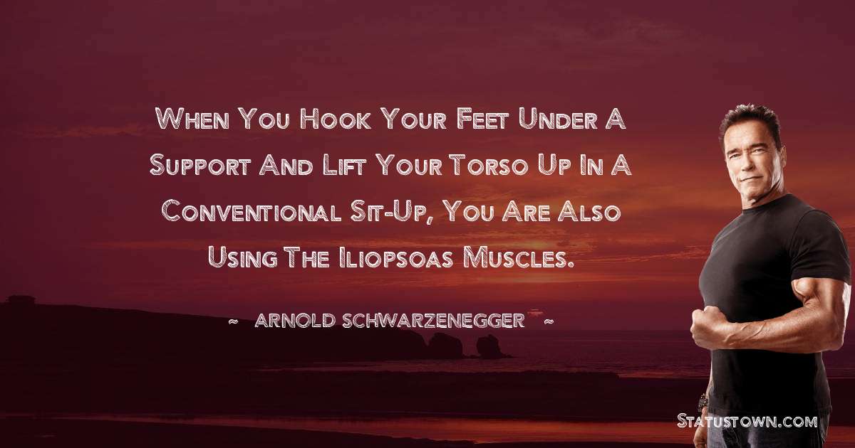 When you hook your feet under a support and lift your torso up in a conventional Sit-Up, you are also using the iliopsoas muscles. - Arnold Schwarzenegger quotes