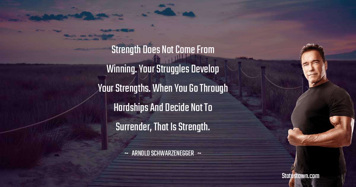 Strength does not come from winning. Your struggles develop your strengths. When you go through hardships and decide not to surrender, that is strength. - Arnold Schwarzenegger quotes