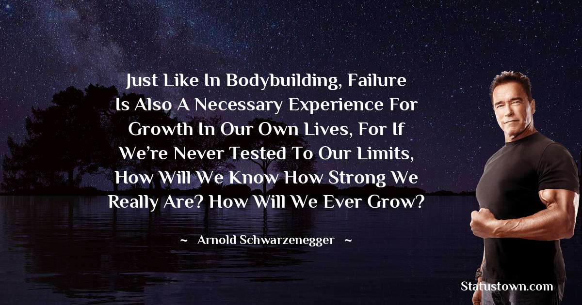Arnold Schwarzenegger Quotes - Just like in bodybuilding, failure is also a necessary experience for growth in our own lives, for if we’re never tested to our limits, how will we know how strong we really are? How will we ever grow?