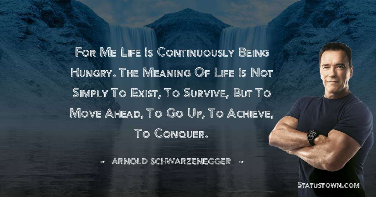 For me life is continuously being hungry. The meaning of life is not simply to exist, to survive, but to move ahead, to go up, to achieve, to conquer. - Arnold Schwarzenegger quotes
