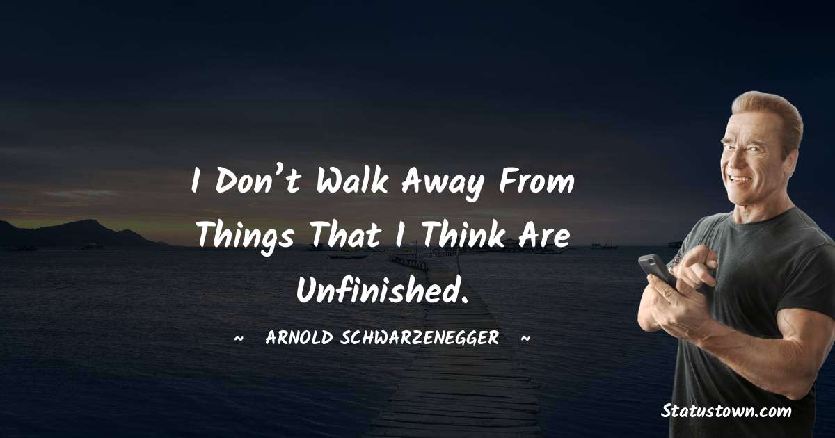 I don’t walk away from things that I think are unfinished. - Arnold Schwarzenegger quotes