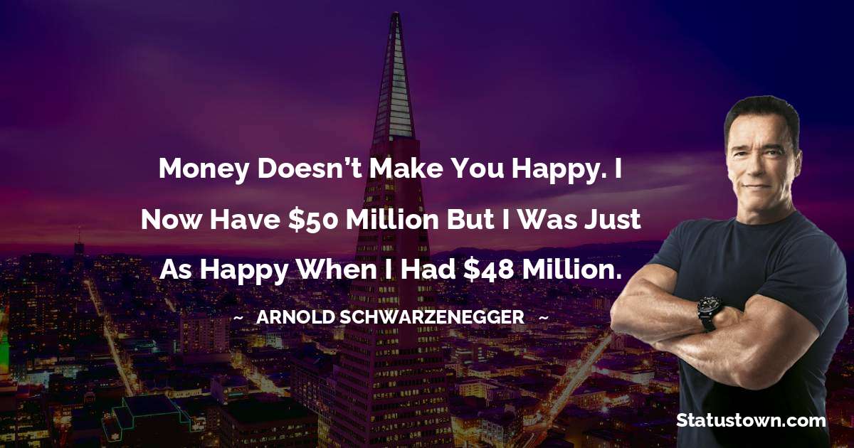 Arnold Schwarzenegger Quotes - Money doesn’t make you happy. I now have $50 million but I was just as happy when I had $48 million.