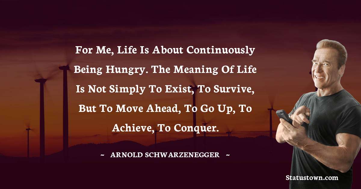 Arnold Schwarzenegger Quotes - For me, life is about continuously being hungry. The meaning of life is not simply to exist, to survive, but to move ahead, to go up, to achieve, to conquer.