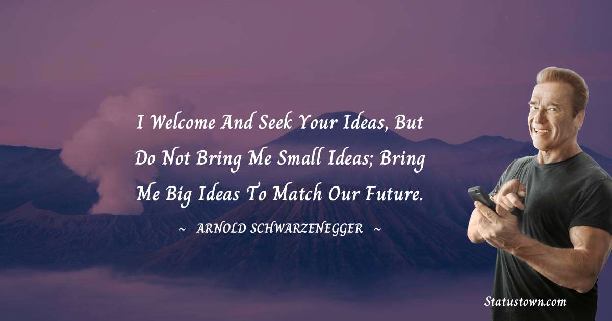 I welcome and seek your ideas, but do not bring me small ideas; bring me big ideas to match our future. - Arnold Schwarzenegger quotes