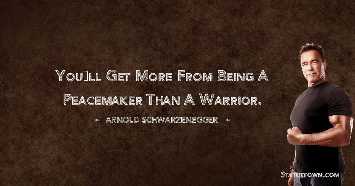 You’ll get more from being a peacemaker than a warrior. - Arnold Schwarzenegger quotes