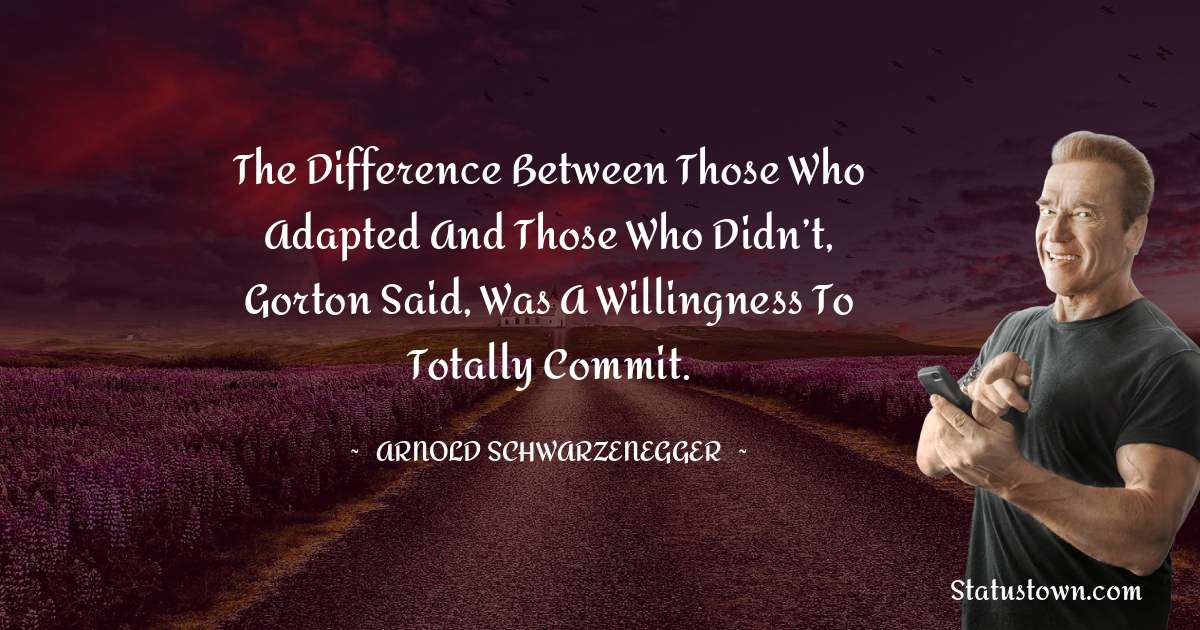 The difference between those who adapted and those who didn’t, Gorton said, was a willingness to totally commit. - Arnold Schwarzenegger quotes