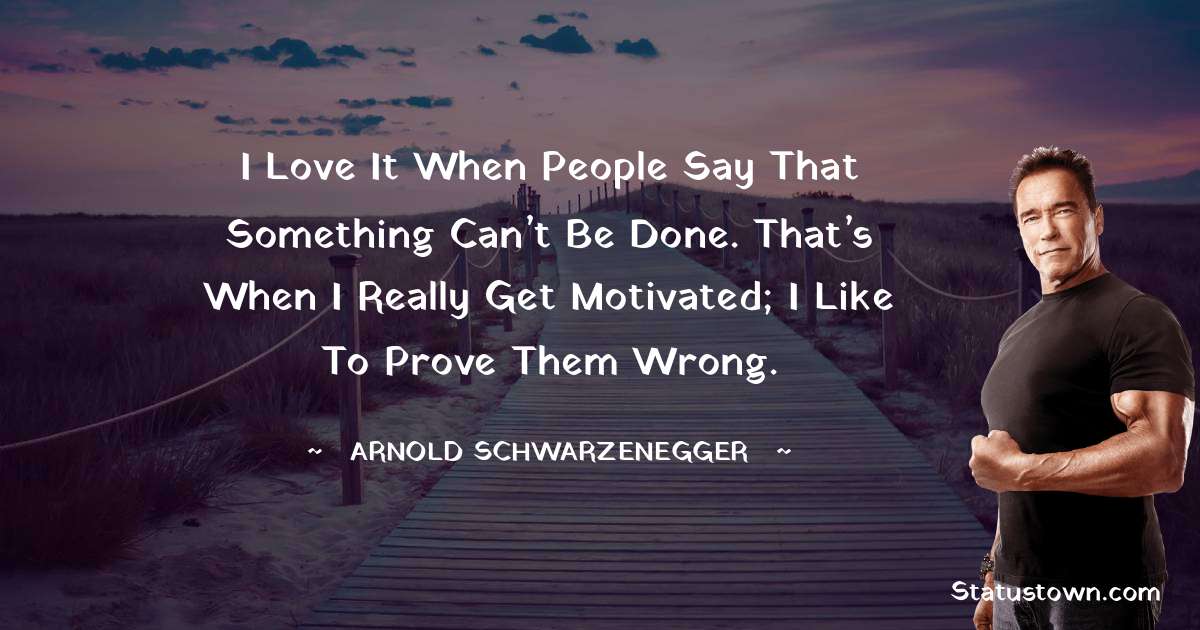 Arnold Schwarzenegger Quotes - I love it when people say that something can’t be done. That’s when I really get motivated; I like to prove them wrong.