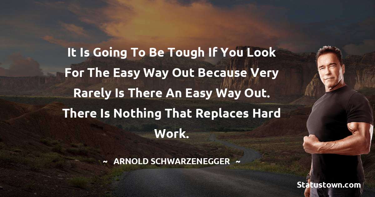It is going to be tough if you look for the easy way out because very rarely is there an easy way out. There is nothing that replaces hard work. - Arnold Schwarzenegger quotes